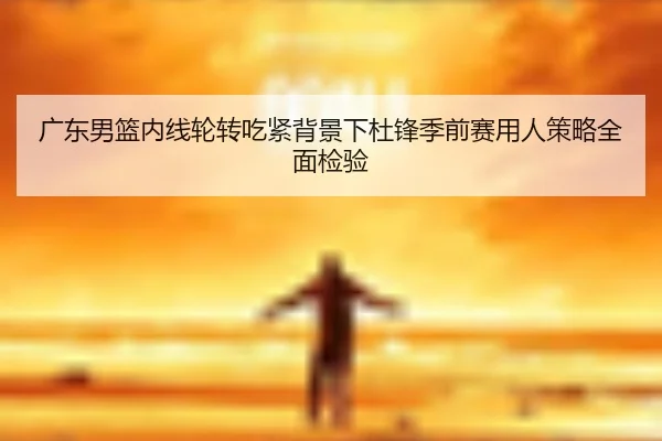 广东男篮内线轮转吃紧背景下杜锋季前赛用人策略全面检验